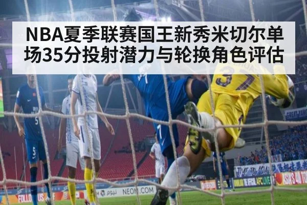 NBA夏季联赛国王新秀米切尔单场35分投射潜力与轮换角色评估